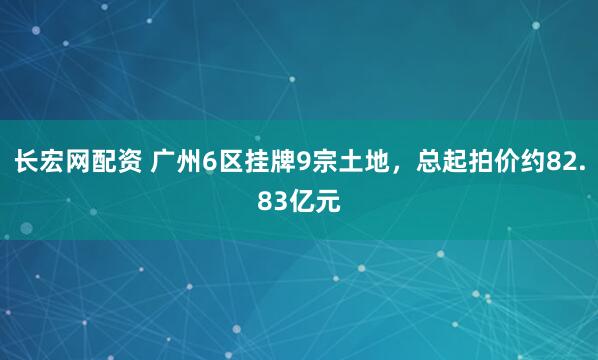 长宏网配资 广州6区挂牌9宗土地，总起拍价约82.83亿元