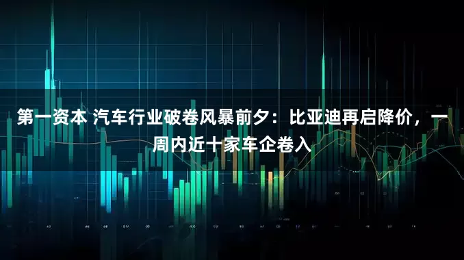 第一资本 汽车行业破卷风暴前夕：比亚迪再启降价，一周内近十家车企卷入