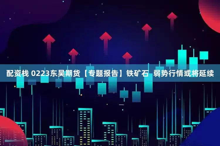 配资栈 0223东吴期货【专题报告】铁矿石  弱势行情或将延续