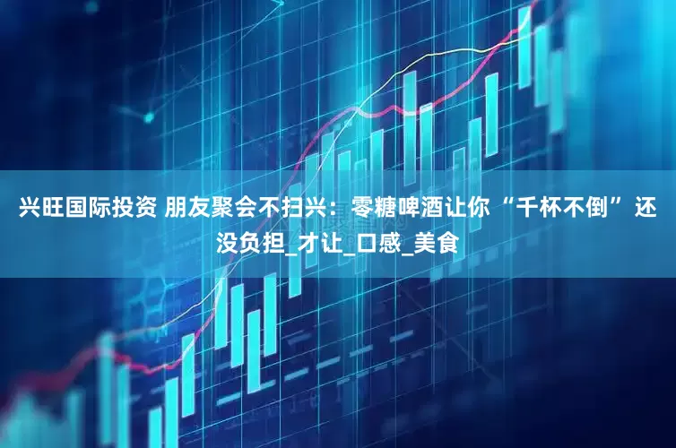 兴旺国际投资 朋友聚会不扫兴：零糖啤酒让你 “千杯不倒” 还没负担_才让_口感_美食