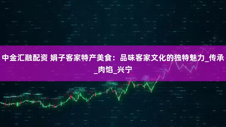 中金汇融配资 娟子客家特产美食：品味客家文化的独特魅力_传承_肉馅_兴宁
