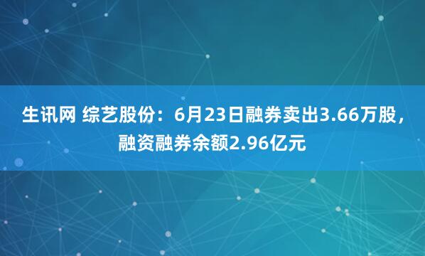 生讯网 综艺股份：6月23日融券卖出3.66万股，融资融券余额2.96亿元