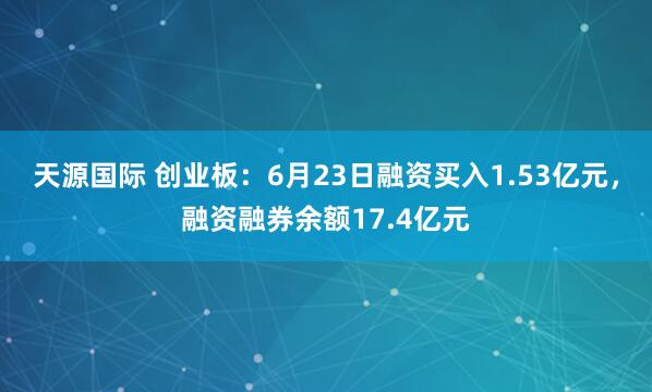 天源国际 创业板：6月23日融资买入1.53亿元，融资融券余额17.4亿元