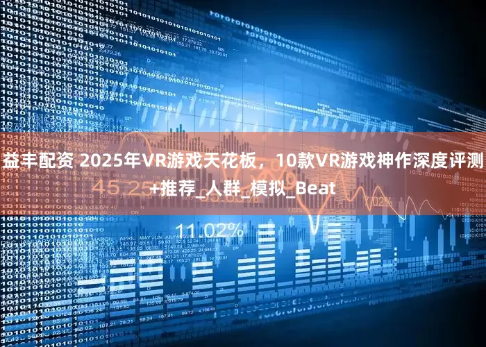 益丰配资 2025年VR游戏天花板，10款VR游戏神作深度评测+推荐_人群_模拟_Beat