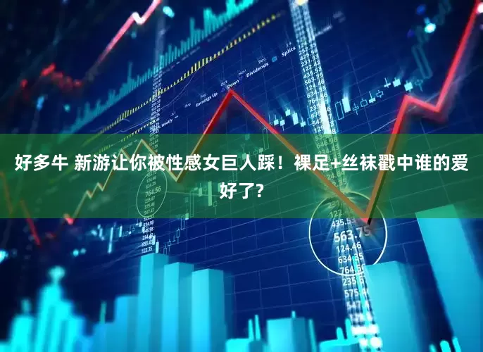 好多牛 新游让你被性感女巨人踩！裸足+丝袜戳中谁的爱好了?