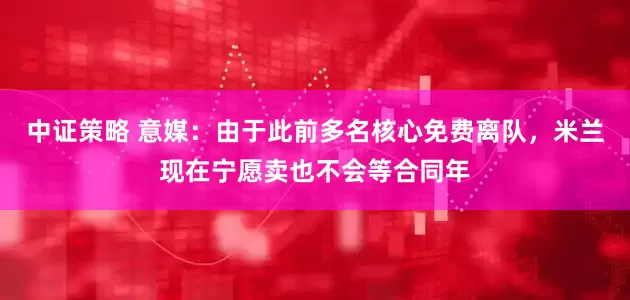 中证策略 意媒：由于此前多名核心免费离队，米兰现在宁愿卖也不会等合同年