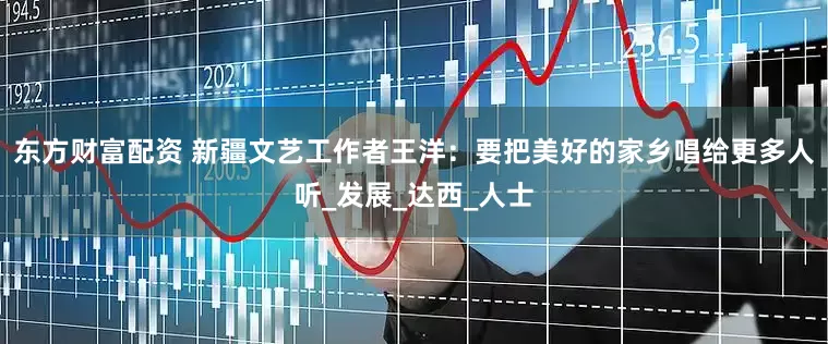东方财富配资 新疆文艺工作者王洋：要把美好的家乡唱给更多人听_发展_达西_人士