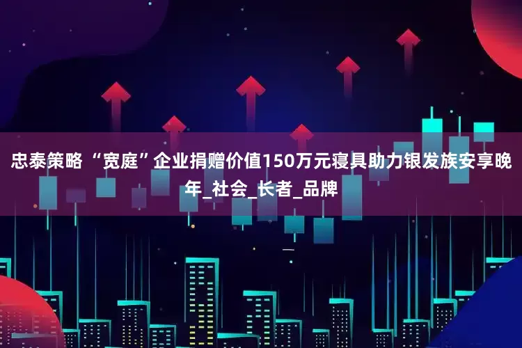 忠泰策略 “宽庭”企业捐赠价值150万元寝具助力银发族安享晚年_社会_长者_品牌