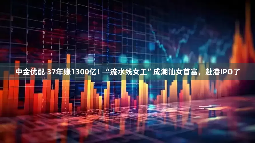 中金优配 37年赚1300亿！“流水线女工”成潮汕女首富，赴港IPO了