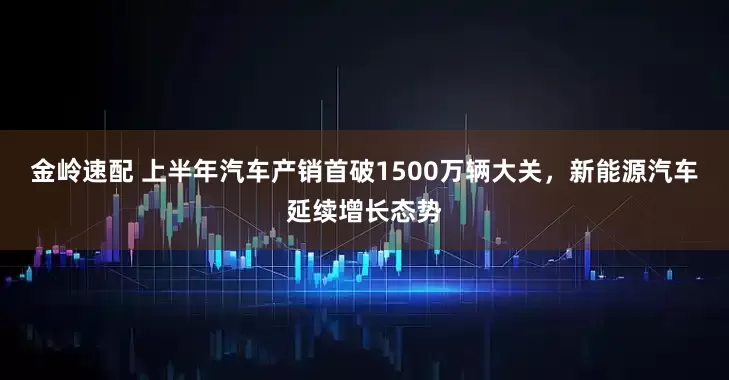 金岭速配 上半年汽车产销首破1500万辆大关，新能源汽车延续增长态势