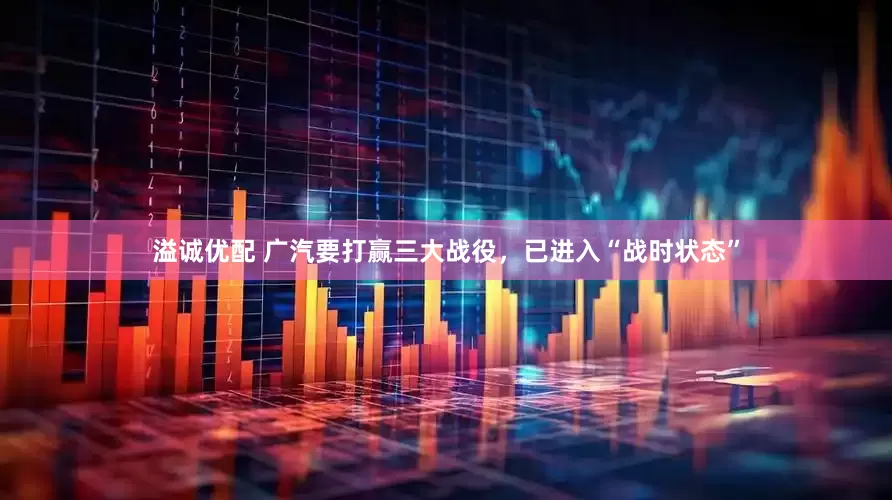 溢诚优配 广汽要打赢三大战役，已进入“战时状态”
