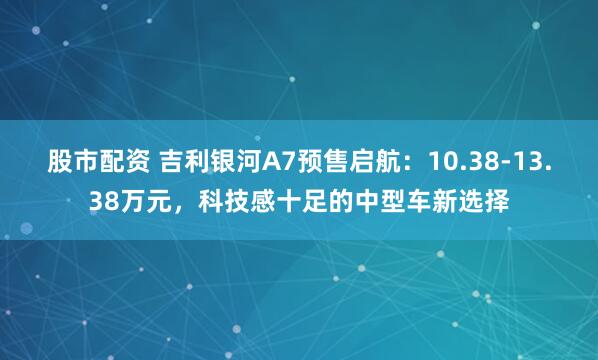 股市配资 吉利银河A7预售启航：10.38-13.38万元，科技感十足的中型车新选择