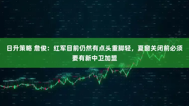 日升策略 詹俊：红军目前仍然有点头重脚轻，夏窗关闭前必须要有新中卫加盟
