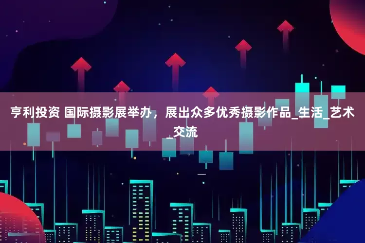 亨利投资 国际摄影展举办，展出众多优秀摄影作品_生活_艺术_交流