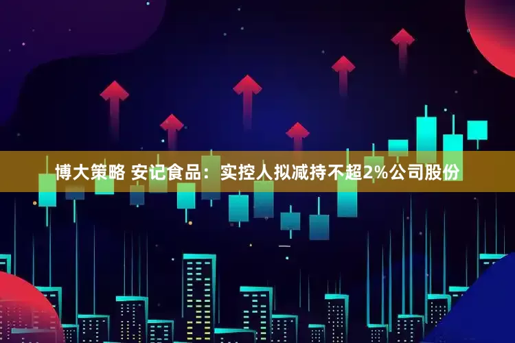 博大策略 安记食品：实控人拟减持不超2%公司股份