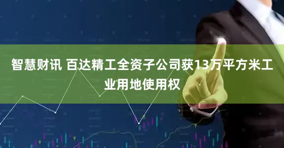 智慧财讯 百达精工全资子公司获13万平方米工业用地使用权
