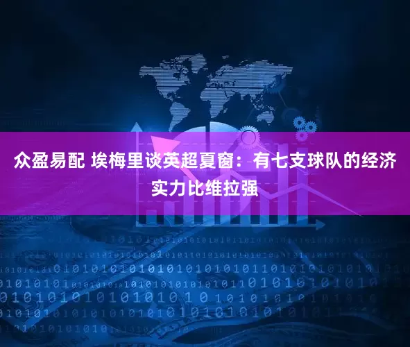 众盈易配 埃梅里谈英超夏窗：有七支球队的经济实力比维拉强