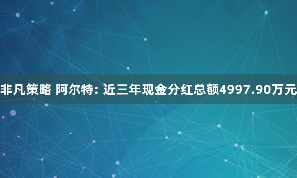 非凡策略 阿尔特: 近三年现金分红总额4997.90万元