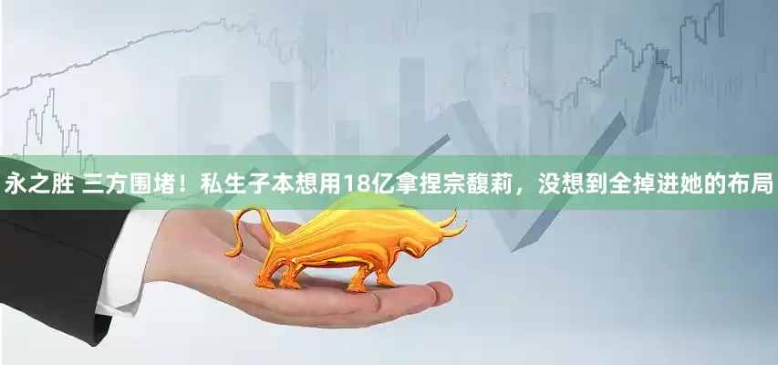 永之胜 三方围堵！私生子本想用18亿拿捏宗馥莉，没想到全掉进她的布局