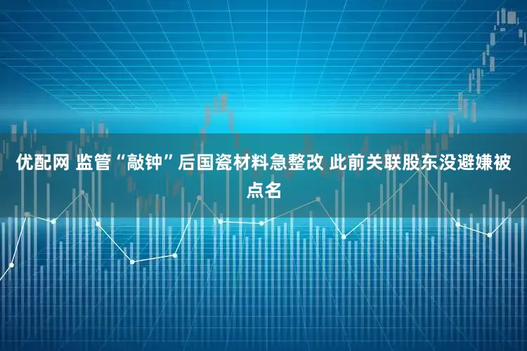 优配网 监管“敲钟”后国瓷材料急整改 此前关联股东没避嫌被点名