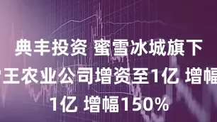 典丰投资 蜜雪冰城旗下四川雪王农业公司增资至1亿 增幅150%