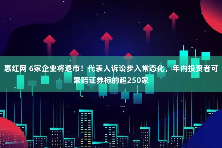 惠红网 6家企业将退市！代表人诉讼步入常态化，年内投资者可索赔证券标的超250家