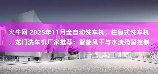 火牛网 2025年11月全自动洗车机，往复式洗车机，龙门洗车机厂家推荐：智能风干与水渍残留控制
